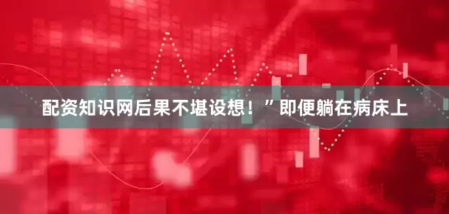 配资知识网后果不堪设想！”即便躺在病床上