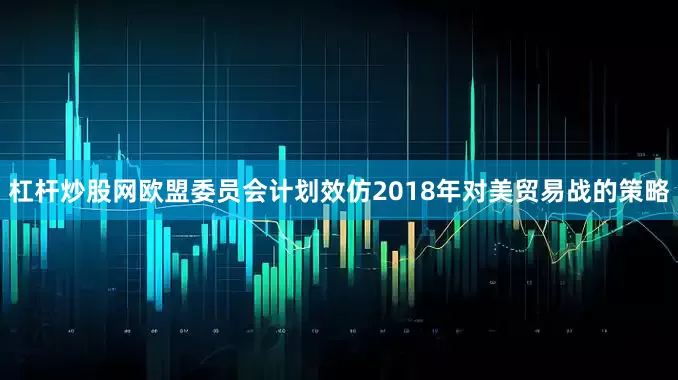 杠杆炒股网欧盟委员会计划效仿2018年对美贸易战的策略