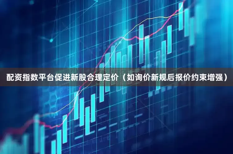 配资指数平台促进新股合理定价（如询价新规后报价约束增强）