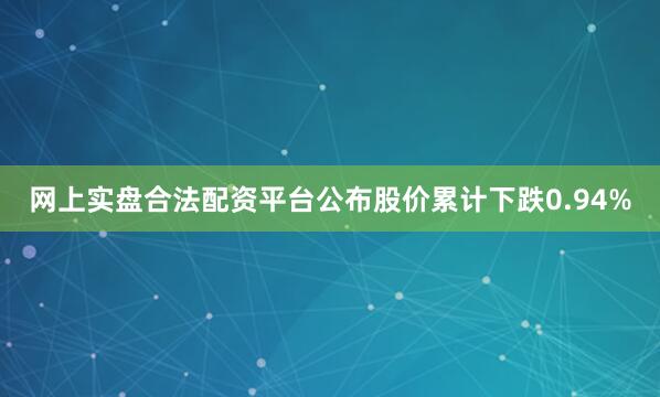 网上实盘合法配资平台公布股价累计下跌0.94%