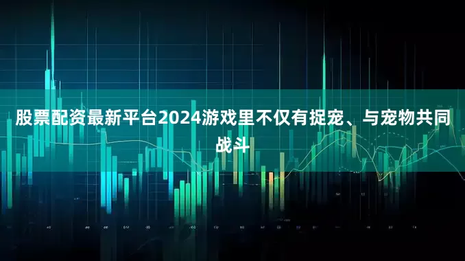 股票配资最新平台2024游戏里不仅有捉宠、与宠物共同战斗