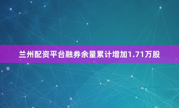 兰州配资平台融券余量累计增加1.71万股