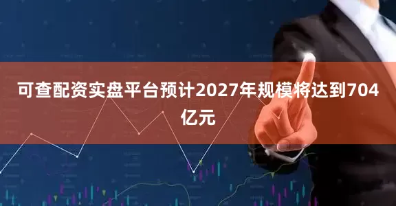 可查配资实盘平台预计2027年规模将达到704亿元