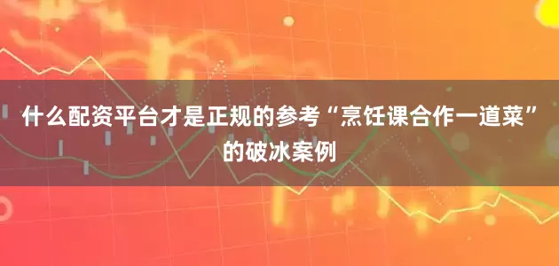 什么配资平台才是正规的参考“烹饪课合作一道菜”的破冰案例