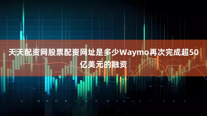 天天配资网股票配资网址是多少Waymo再次完成超50亿美元的融资