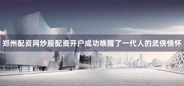 郑州配资网炒股配资开户成功唤醒了一代人的武侠情怀